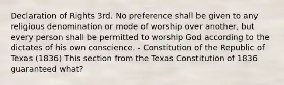 Declaration of Rights 3rd. No preference shall be given to any religious denomination or mode of worship over another, but every person shall be permitted to worship God according to the dictates of his own conscience. - Constitution of the Republic of Texas (1836) This section from the Texas Constitution of 1836 guaranteed what?