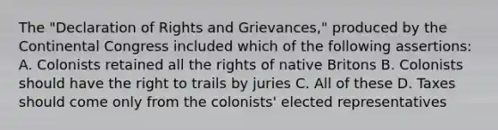 The "Declaration of Rights and Grievances," produced by the Continental Congress included which of the following assertions: A. Colonists retained all the rights of native Britons B. Colonists should have the right to trails by juries C. All of these D. Taxes should come only from the colonists' elected representatives