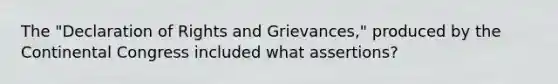 The "Declaration of Rights and Grievances," produced by the Continental Congress included what assertions?