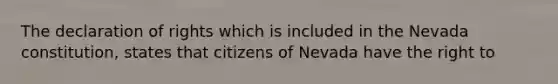 The declaration of rights which is included in the Nevada constitution, states that citizens of Nevada have the right to