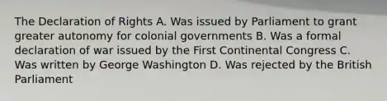 The Declaration of Rights A. Was issued by Parliament to grant greater autonomy for colonial governments B. Was a formal declaration of war issued by the First Continental Congress C. Was written by George Washington D. Was rejected by the British Parliament