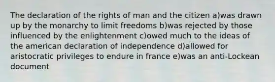 The declaration of the rights of man and the citizen a)was drawn up by the monarchy to limit freedoms b)was rejected by those influenced by the enlightenment c)owed much to the ideas of the american declaration of independence d)allowed for aristocratic privileges to endure in france e)was an anti-Lockean document