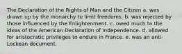 The Declaration of the Rights of Man and the Citizen a. was drawn up by the monarchy to limit freedoms. b. was rejected by those influenced by the Enlightenment. c. owed much to the ideas of the American Declaration of Independence. d. allowed for aristocratic privileges to endure in France. e. was an anti-Lockean document.