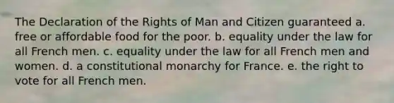 The Declaration of the Rights of Man and Citizen guaranteed a. free or affordable food for the poor. b. equality under the law for all French men. c. equality under the law for all French men and women. d. a constitutional monarchy for France. e. the right to vote for all French men.