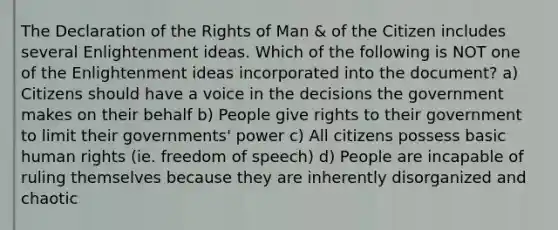 The Declaration of the Rights of Man & of the Citizen includes several Enlightenment ideas. Which of the following is NOT one of the Enlightenment ideas incorporated into the document? a) Citizens should have a voice in the decisions the government makes on their behalf b) People give rights to their government to limit their governments' power c) All citizens possess basic human rights (ie. freedom of speech) d) People are incapable of ruling themselves because they are inherently disorganized and chaotic