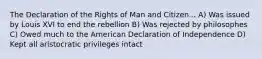 The Declaration of the Rights of Man and Citizen... A) Was issued by Louis XVI to end the rebellion B) Was rejected by philosophes C) Owed much to the American Declaration of Independence D) Kept all aristocratic privileges intact