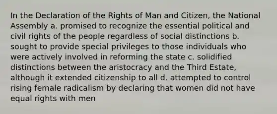 In the Declaration of the Rights of Man and Citizen, the National Assembly a. promised to recognize the essential political and civil rights of the people regardless of social distinctions b. sought to provide special privileges to those individuals who were actively involved in reforming the state c. solidified distinctions between the aristocracy and the Third Estate, although it extended citizenship to all d. attempted to control rising female radicalism by declaring that women did not have equal rights with men