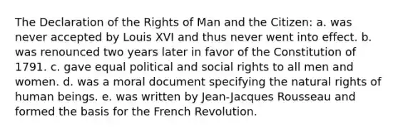 The Declaration of the Rights of Man and the Citizen: a. was never accepted by Louis XVI and thus never went into effect. b. was renounced two years later in favor of the Constitution of 1791. c. gave equal political and social rights to all men and women. d. was a moral document specifying the natural rights of human beings. e. was written by Jean-Jacques Rousseau and formed the basis for the French Revolution.