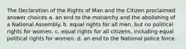 The Declaration of the Rights of Man and the Citizen proclaimed answer choices a. an end to the monarchy and the abolishing of a National Assembly. b. equal rights for all men, but no political rights for women. c. equal rights for all citizens, including equal political rights for women. d. an end to the National police force.