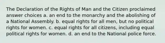 The Declaration of the Rights of Man and the Citizen proclaimed answer choices a. an end to the monarchy and the abolishing of a National Assembly. b. equal rights for all men, but no political rights for women. c. equal rights for all citizens, including equal political rights for women. d. an end to the National police force.