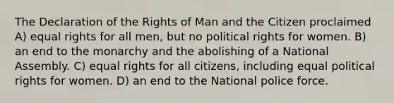 The Declaration of the Rights of Man and the Citizen proclaimed A) equal rights for all men, but no political rights for women. B) an end to the monarchy and the abolishing of a National Assembly. C) equal rights for all citizens, including equal political rights for women. D) an end to the National police force.