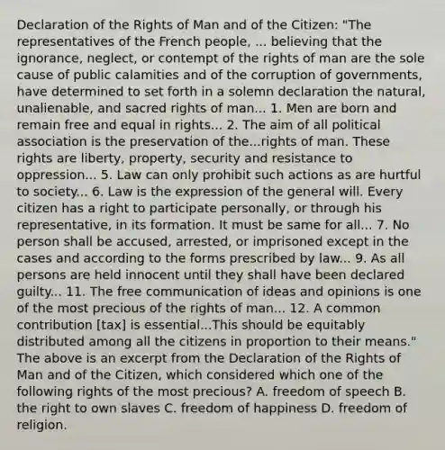 Declaration of the Rights of Man and of the Citizen: "The representatives of the French people, ... believing that the ignorance, neglect, or contempt of the rights of man are the sole cause of public calamities and of the corruption of governments, have determined to set forth in a solemn declaration the natural, unalienable, and sacred rights of man... 1. Men are born and remain free and equal in rights... 2. The aim of all political association is the preservation of the...rights of man. These rights are liberty, property, security and resistance to oppression... 5. Law can only prohibit such actions as are hurtful to society... 6. Law is the expression of the general will. Every citizen has a right to participate personally, or through his representative, in its formation. It must be same for all... 7. No person shall be accused, arrested, or imprisoned except in the cases and according to the forms prescribed by law... 9. As all persons are held innocent until they shall have been declared guilty... 11. The free communication of ideas and opinions is one of the most precious of the rights of man... 12. A common contribution [tax] is essential...This should be equitably distributed among all the citizens in proportion to their means." The above is an excerpt from the Declaration of the Rights of Man and of the Citizen, which considered which one of the following rights of the most precious? A. freedom of speech B. the right to own slaves C. freedom of happiness D. freedom of religion.