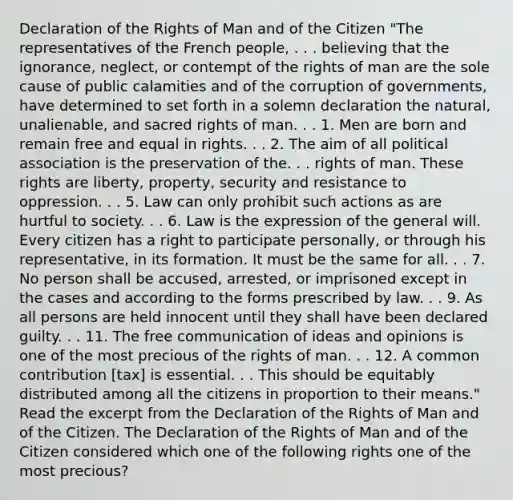 Declaration of the Rights of Man and of the Citizen "The representatives of the French people, . . . believing that the ignorance, neglect, or contempt of the rights of man are the sole cause of public calamities and of the corruption of governments, have determined to set forth in a solemn declaration the natural, unalienable, and sacred rights of man. . . 1. Men are born and remain free and equal in rights. . . 2. The aim of all political association is the preservation of the. . . rights of man. These rights are liberty, property, security and resistance to oppression. . . 5. Law can only prohibit such actions as are hurtful to society. . . 6. Law is the expression of the general will. Every citizen has a right to participate personally, or through his representative, in its formation. It must be the same for all. . . 7. No person shall be accused, arrested, or imprisoned except in the cases and according to the forms prescribed by law. . . 9. As all persons are held innocent until they shall have been declared guilty. . . 11. The free communication of ideas and opinions is one of the most precious of the rights of man. . . 12. A common contribution [tax] is essential. . . This should be equitably distributed among all the citizens in proportion to their means." Read the excerpt from the Declaration of the Rights of Man and of the Citizen. The Declaration of the Rights of Man and of the Citizen considered which one of the following rights one of the most precious?