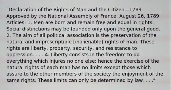 "Declaration of the Rights of Man and the Citizen—1789 Approved by the National Assembly of France, August 26, 1789 Articles: 1. Men are born and remain free and equal in rights. Social distinctions may be founded only upon the general good. 2. The aim of all political association is the preservation of the natural and imprescriptible [inalienable] rights of man. These rights are liberty, property, security, and resistance to oppression. . . . 4. Liberty consists in the freedom to do everything which injures no one else; hence the exercise of the natural rights of each man has no limits except those which assure to the other members of the society the enjoyment of the same rights. These limits can only be determined by law. . . ."