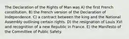 The Declaration of the Rights of Man was A) the first French constitution. B) the French version of the Declaration of Independence. C) a contract between the king and the National Assembly outlining certain rights. D) the resignation of Louis XVI and recognition of a new Republic in France. E) the Manifesto of the Committee of Public Safety.