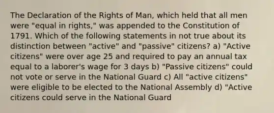 The Declaration of the Rights of Man, which held that all men were "equal in rights," was appended to the Constitution of 1791. Which of the following statements in not true about its distinction between "active" and "passive" citizens? a) "Active citizens" were over age 25 and required to pay an annual tax equal to a laborer's wage for 3 days b) "Passive citizens" could not vote or serve in the National Guard c) All "active citizens" were eligible to be elected to the National Assembly d) "Active citizens could serve in the National Guard