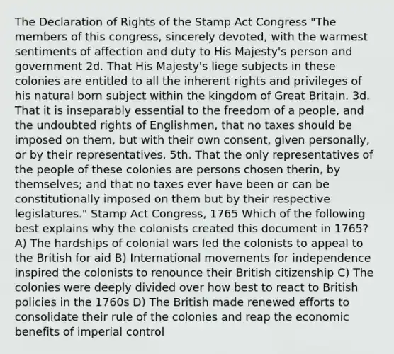 The Declaration of Rights of the Stamp Act Congress "The members of this congress, sincerely devoted, with the warmest sentiments of affection and duty to His Majesty's person and government 2d. That His Majesty's liege subjects in these colonies are entitled to all the inherent rights and privileges of his natural born subject within the kingdom of Great Britain. 3d. That it is inseparably essential to the freedom of a people, and the undoubted rights of Englishmen, that no taxes should be imposed on them, but with their own consent, given personally, or by their representatives. 5th. That the only representatives of the people of these colonies are persons chosen therin, by themselves; and that no taxes ever have been or can be constitutionally imposed on them but by their respective legislatures." Stamp Act Congress, 1765 Which of the following best explains why the colonists created this document in 1765? A) The hardships of colonial wars led the colonists to appeal to the British for aid B) International movements for independence inspired the colonists to renounce their British citizenship C) The colonies were deeply divided over how best to react to British policies in the 1760s D) The British made renewed efforts to consolidate their rule of the colonies and reap the economic benefits of imperial control