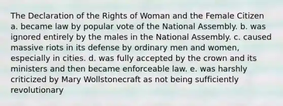 The Declaration of the Rights of Woman and the Female Citizen a. became law by popular vote of the National Assembly. b. was ignored entirely by the males in the National Assembly. c. caused massive riots in its defense by ordinary men and women, especially in cities. d. was fully accepted by the crown and its ministers and then became enforceable law. e. was harshly criticized by Mary Wollstonecraft as not being sufficiently revolutionary