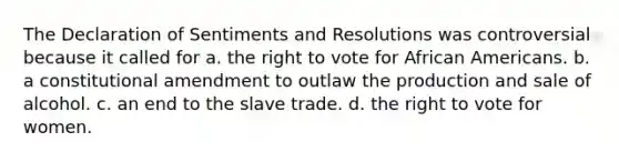 The Declaration of Sentiments and Resolutions was controversial because it called for a. <a href='https://www.questionai.com/knowledge/kr9tEqZQot-the-right-to-vote' class='anchor-knowledge'>the right to vote</a> for <a href='https://www.questionai.com/knowledge/kktT1tbvGH-african-americans' class='anchor-knowledge'>african americans</a>. b. a constitutional amendment to outlaw the production and sale of alcohol. c. an end to the slave trade. d. the right to vote for women.