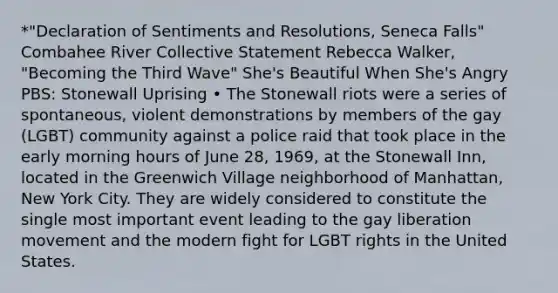 *"Declaration of Sentiments and Resolutions, Seneca Falls" Combahee River Collective Statement Rebecca Walker, "Becoming the Third Wave" She's Beautiful When She's Angry PBS: Stonewall Uprising • The Stonewall riots were a series of spontaneous, violent demonstrations by members of the gay (LGBT) community against a police raid that took place in the early morning hours of June 28, 1969, at the Stonewall Inn, located in the Greenwich Village neighborhood of Manhattan, New York City. They are widely considered to constitute the single most important event leading to the gay liberation movement and the modern fight for LGBT rights in the United States.