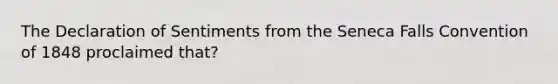 The Declaration of Sentiments from the Seneca Falls Convention of 1848 proclaimed that?