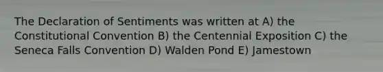 The Declaration of Sentiments was written at A) the Constitutional Convention B) the Centennial Exposition C) the Seneca Falls Convention D) Walden Pond E) Jamestown