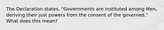 The Declaration states, "Governments are instituted among Men, deriving their just powers from the consent of the governed." What does this mean?