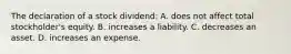 The declaration of a stock​ dividend: A. does not affect total​ stockholder's equity. B. increases a liability. C. decreases an asset. D. increases an expense.