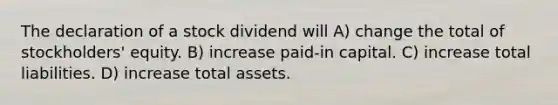 The declaration of a stock dividend will A) change the total of stockholders' equity. B) increase paid-in capital. C) increase total liabilities. D) increase total assets.