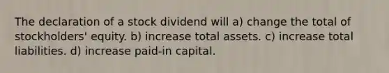 The declaration of a stock dividend will a) change the total of stockholders' equity. b) increase total assets. c) increase total liabilities. d) increase paid-in capital.