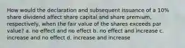 How would the declaration and subsequent issuance of a 10% share dividend affect share capital and share premium, respectively, when the fair value of the shares exceeds par value? a. no effect and no effect b. no effect and increase c. increase and no effect d. increase and increase