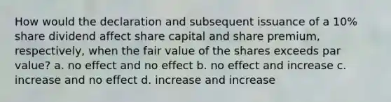 How would the declaration and subsequent issuance of a 10% share dividend affect share capital and share premium, respectively, when the fair value of the shares exceeds par value? a. no effect and no effect b. no effect and increase c. increase and no effect d. increase and increase