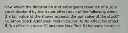 How would the declaration and subsequent issuance of a 10% stock dividend by the issuer affect each of the following when the fair value of the shares exceeds the par value of the stock? Common Stock Additional Paid-in Capital A) No effect No effect B) No effect Increase C) Increase No effect D) Increase Increase