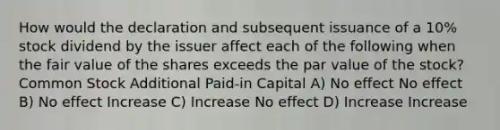 How would the declaration and subsequent issuance of a 10% stock dividend by the issuer affect each of the following when the fair value of the shares exceeds the par value of the stock? Common Stock Additional Paid-in Capital A) No effect No effect B) No effect Increase C) Increase No effect D) Increase Increase