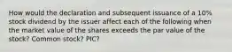 How would the declaration and subsequent issuance of a 10% stock dividend by the issuer affect each of the following when the market value of the shares exceeds the par value of the stock? Common stock? PIC?