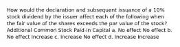 How would the declaration and subsequent issuance of a 10% stock dividend by the issuer affect each of the following when the fair value of the shares exceeds the par value of the stock? Additional Common Stock Paid-in Capital a. No effect No effect b. No effect Increase c. Increase No effect d. Increase Increase