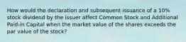 How would the declaration and subsequent issuance of a 10% stock dividend by the issuer affect Common Stock and Additional Paid-in Capital when the market value of the shares exceeds the par value of the stock?