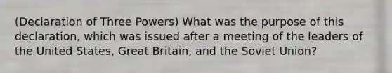 (Declaration of Three Powers) What was the purpose of this declaration, which was issued after a meeting of the leaders of the United States, Great Britain, and the Soviet Union?