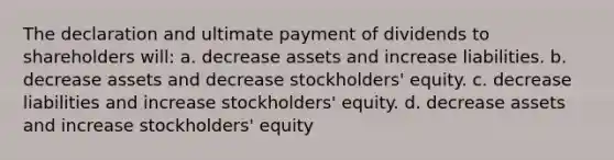 The declaration and ultimate payment of dividends to shareholders will: a. decrease assets and increase liabilities. b. decrease assets and decrease stockholders' equity. c. decrease liabilities and increase stockholders' equity. d. decrease assets and increase stockholders' equity