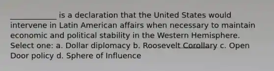 ____________ is a declaration that the United States would intervene in Latin American affairs when necessary to maintain economic and political stability in the Western Hemisphere. Select one: a. Dollar diplomacy b. Roosevelt Corollary c. Open Door policy d. Sphere of Influence