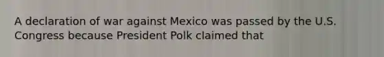 A declaration of war against Mexico was passed by the U.S. Congress because President Polk claimed that