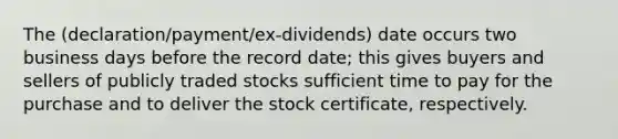 The (declaration/payment/ex-dividends) date occurs two business days before the record date; this gives buyers and sellers of publicly traded stocks sufficient time to pay for the purchase and to deliver the stock certificate, respectively.