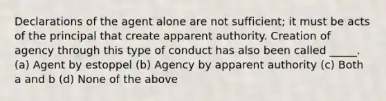 Declarations of the agent alone are not sufficient; it must be acts of the principal that create apparent authority. Creation of agency through this type of conduct has also been called _____. (a) Agent by estoppel (b) Agency by apparent authority (c) Both a and b (d) None of the above