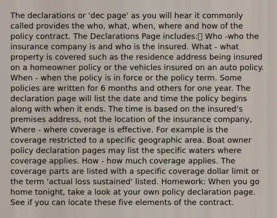 The declarations or 'dec page' as you will hear it commonly called provides the who, what, when, where and how of the policy contract. The Declarations Page includes: Who -who the insurance company is and who is the insured. What - what property is covered such as the residence address being insured on a homeowner policy or the vehicles insured on an auto policy. When - when the policy is in force or the policy term. Some policies are written for 6 months and others for one year. The declaration page will list the date and time the policy begins along with when it ends. The time is based on the insured's premises address, not the location of the insurance company, Where - where coverage is effective. For example is the coverage restricted to a specific geographic area. Boat owner policy declaration pages may list the specific waters where coverage applies. How - how much coverage applies. The coverage parts are listed with a specific coverage dollar limit or the term 'actual loss sustained' listed. Homework: When you go home tonight, take a look at your own policy declaration page. See if you can locate these five elements of the contract.