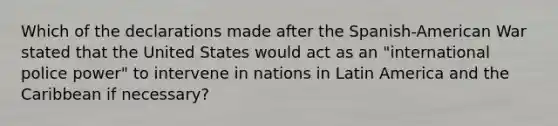 Which of the declarations made after the Spanish-American War stated that the United States would act as an "international police power" to intervene in nations in Latin America and the Caribbean if necessary?