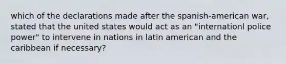 which of the declarations made after the spanish-american war, stated that the united states would act as an "internationl police power" to intervene in nations in latin american and the caribbean if necessary?