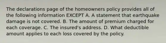 The declarations page of the homeowners policy provides all of the following information EXCEPT A. A statement that earthquake damage is not covered. B. The amount of premium charged for each coverage. C. The insured's address. D. What deductible amount applies to each loss covered by the policy.