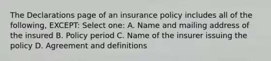 The Declarations page of an insurance policy includes all of the following, EXCEPT: Select one: A. Name and mailing address of the insured B. Policy period C. Name of the insurer issuing the policy D. Agreement and definitions