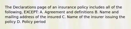 The Declarations page of an insurance policy includes all of the following, EXCEPT: A. Agreement and definitions B. Name and mailing address of the insured C. Name of the insurer issuing the policy D. Policy period