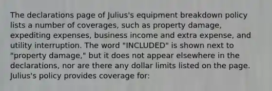 The declarations page of Julius's equipment breakdown policy lists a number of coverages, such as property damage, expediting expenses, business income and extra expense, and utility interruption. The word "INCLUDED" is shown next to "property damage," but it does not appear elsewhere in the declarations, nor are there any dollar limits listed on the page. Julius's policy provides coverage for: